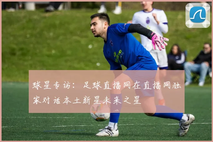 球星专访：足球直播网在直播网独家对话本土新星未来之星