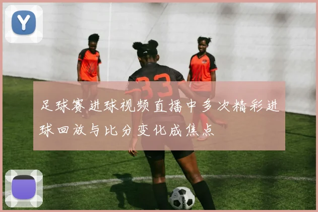 足球赛进球视频直播中多次精彩进球回放与比分变化成焦点
