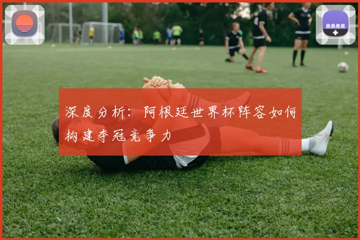 深度分析：阿根廷世界杯阵容如何构建夺冠竞争力