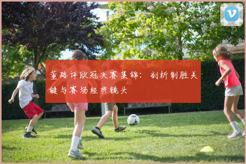 董路评欧冠决赛集锦：剖析制胜关键与赛场经典镜头