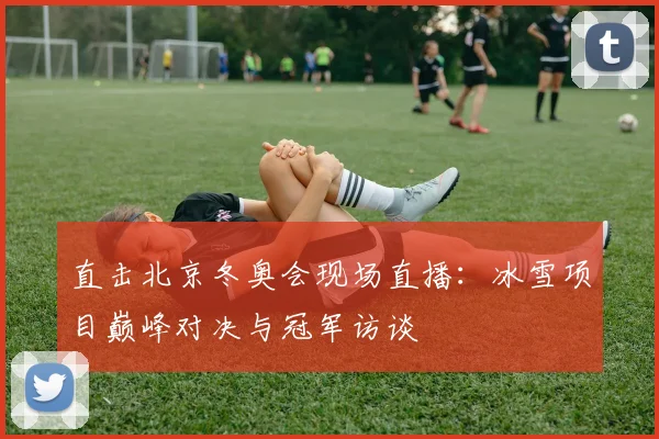 直击北京冬奥会现场直播：冰雪项目巅峰对决与冠军访谈